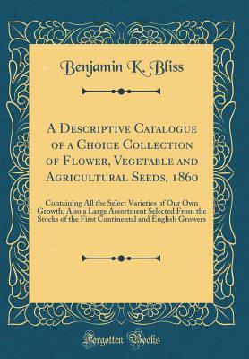 Read A Descriptive Catalogue of a Choice Collection of Flower, Vegetable and Agricultural Seeds, 1860: Containing All the Select Varieties of Our Own Growth, Also a Large Assortment Selected from the Stocks of the First Continental and English Growers - Benjamin K Bliss | PDF