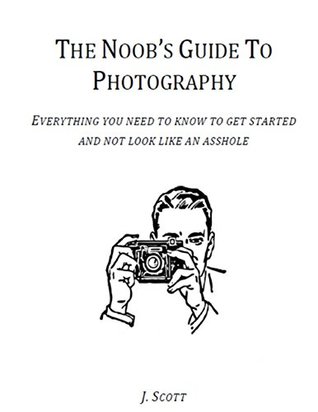 Full Download The Noob's Guide to Photography - Everything You Need to Know to Get Started and Not Look Like an Asshole - J. Scott file in PDF