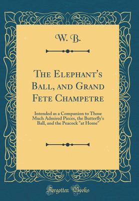 Read Online The Elephant's Ball, and Grand Fete Champetre: Intended as a Companion to Those Much Admired Pieces, the Butterfly's Ball, and the Peacock at Home (Classic Reprint) - W B | ePub