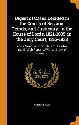 Download Digest of Cases Decided in the Courts of Session, Teinds, and Justiciary. in the House of Lords, 1821-1835; In the Jury Court, 1815-1833: And a Selection from Recent Statutes and English Reports, with an Index of Names - Patrick Shaw | PDF