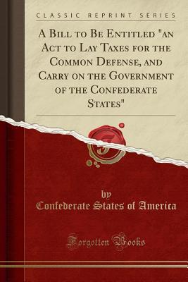 Read Online A Bill to Be Entitled an ACT to Lay Taxes for the Common Defense, and Carry on the Government of the Confederate States (Classic Reprint) - Confederate States Of America | PDF