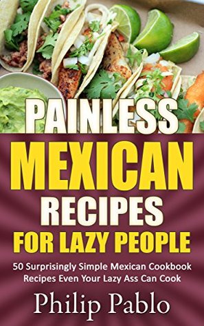 Read Painless Mexican Recipes For Lazy People: 50 Surprisingly Simple Mexican Cookbook Recipes Even Your Lazy Ass Can Cook - Phillip Pablo | ePub