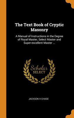 Full Download The Text Book of Cryptic Masonry: A Manual of Instructions in the Degree of Royal Master, Select Master and Super-Excellent Master - Jackson H Chase file in PDF