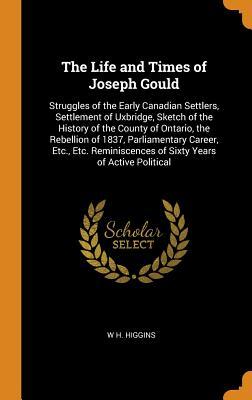 Read The Life and Times of Joseph Gould: Struggles of the Early Canadian Settlers, Settlement of Uxbridge, Sketch of the History of the County of Ontario, the Rebellion of 1837, Parliamentary Career, Etc., Etc. Reminiscences of Sixty Years of Active Political - W H Higgins | PDF