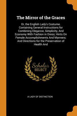 Download The Mirror of the Graces: Or, the English Lady's Costume. Containing General Instructions for Combining Elegance, Simplicity, and Economy with Fashion in Dress; Hints on Female Accomplishments and Manners; And Directions for the Preservation of Health and - A Lady of Distinction | PDF