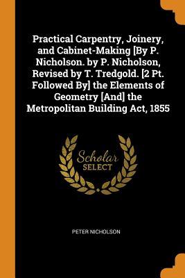 Download Practical Carpentry, Joinery, and Cabinet-Making [by P. Nicholson. by P. Nicholson, Revised by T. Tredgold. [2 Pt. Followed By] the Elements of Geometry [and] the Metropolitan Building Act, 1855 - Peter Nicholson | ePub