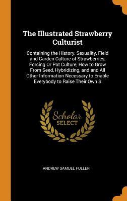 Download The Illustrated Strawberry Culturist: Containing the History, Sexuality, Field and Garden Culture of Strawberries, Forcing or Pot Culture, How to Grow from Seed, Hybridizing, and and All Other Information Necessary to Enable Everybody to Raise Their Own S - Andrew Samuel Fuller file in PDF