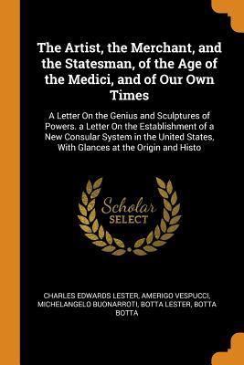 Read The Artist, the Merchant, and the Statesman, of the Age of the Medici, and of Our Own Times: A Letter on the Genius and Sculptures of Powers. a Letter on the Establishment of a New Consular System in the United States, with Glances at the Origin and Histo - Charles Edwards Lester | ePub