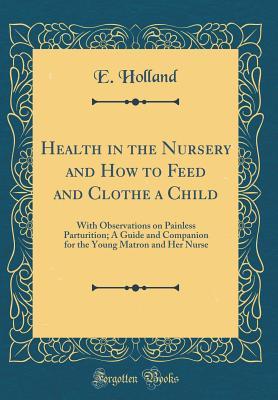 Read Health in the Nursery and How to Feed and Clothe a Child: With Observations on Painless Parturition; A Guide and Companion for the Young Matron and Her Nurse (Classic Reprint) - E. Holland file in PDF