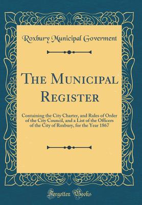 Download The Municipal Register: Containing the City Charter, and Rules of Order of the City Council, and a List of the Officers of the City of Roxbury, for the Year 1867 (Classic Reprint) - Roxbury Municipal Goverment file in PDF