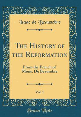 Full Download The History of the Reformation, Vol. 1: From the French of Mons. de Beausobre (Classic Reprint) - Isaac De Beausobre file in PDF