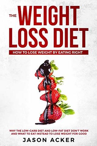 Read Online THE WEIGHT LOSS DIET - HOW TO LOSE WEIGHT BY EATING RIGHT: Why the Low-Carb Diet & Low-Fat Diet Don't Work and What to Eat Instead to Lose Weight for Good - Jason Acker file in PDF