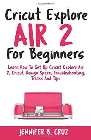 Read Cricut Explore Air 2 For Beginners: Learn How to Set Up Cricut Explore Air 2, Cricut DesignSpace, Troubleshooting, Tricks and Tips (Complete Beginners Guide) - Jennifer B Cruz file in PDF