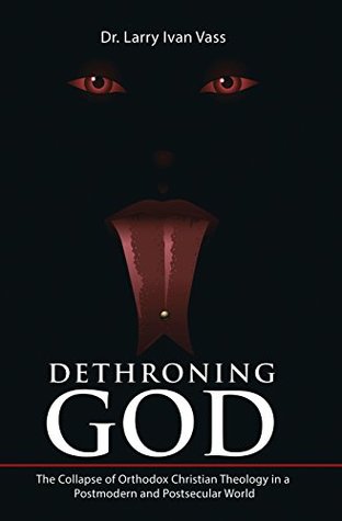 Read Online Dethroning God: The Collapse of Orthodox Christian Theology in a Postmodern and Postsecular World - Dr. Larry Ivan Vass file in PDF