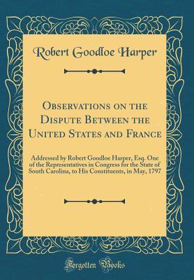 Full Download Observations on the Dispute Between the United States and France: Addressed by Robert Goodloe Harper, Esq. One of the Representatives in Congress for the State of South Carolina, to His Constituents, in May, 1797 (Classic Reprint) - Robert Goodloe Harper | PDF