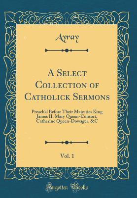Full Download A Select Collection of Catholick Sermons, Vol. 1: Preach'd Before Their Majesties King James II. Mary Queen-Consort, Catherine Queen-Dowager, &c (Classic Reprint) - Ayray Ayray file in ePub
