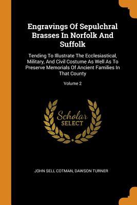 Read Engravings of Sepulchral Brasses in Norfolk and Suffolk: Tending to Illustrate the Ecclesiastical, Military, and Civil Costume as Well as to Preserve Memorials of Ancient Families in That County; Volume 2 - John Sell Cotman | ePub