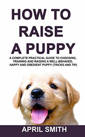Full Download HOW TO RAISE A PUPPY: A complete practical guide to choosing, training and raising a well-behaved, happy and obedient puppy (tricks and tip) - April Smith file in PDF