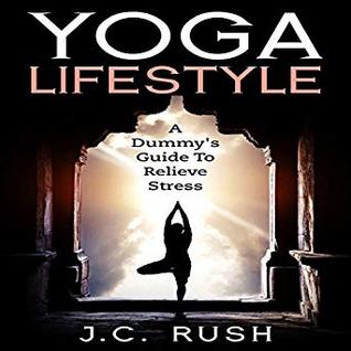 Read Yoga Lifestyle A Dummy's Guide To Relieve Stress: A Better Understanding Of Yoga & How It Can Benefit Your Life - J.C. Rush | ePub