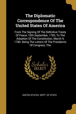Full Download The Diplomatic Correspondence Of The United States Of America: From The Signing Of The Definitive Treaty Of Peace, 10th September, 1783, To The Adoption Of The Constitution, March 4, 1789. Being The Letters Of The Presidents Of Congress, The - United States Dept of State file in PDF